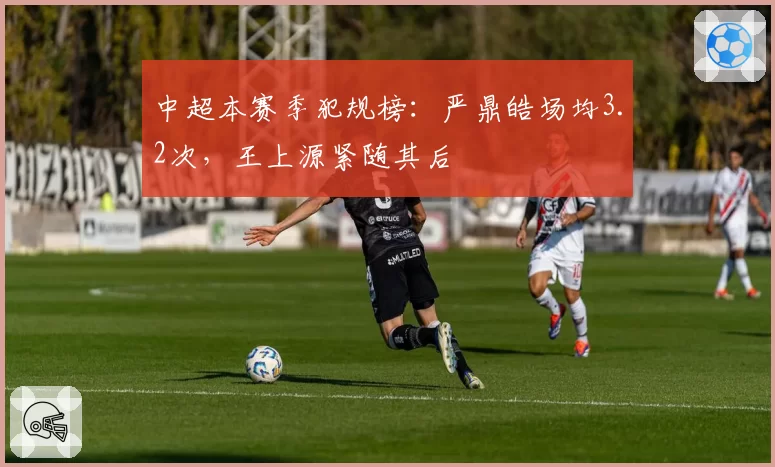 中超本赛季犯规榜:严鼎皓场均3.2次,王上源紧随其后