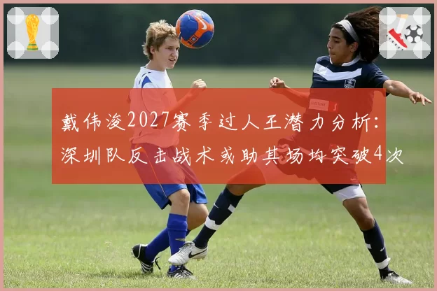 戴伟浚2027赛季过人王潜力分析:深圳队反击战术或助其场均突破4次
