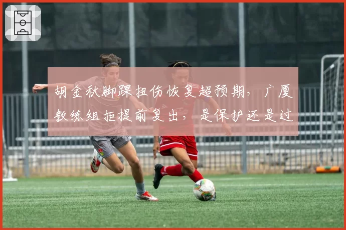 胡金秋脚踝扭伤恢复超预期，广厦教练组拒提前复出，是保护还是过度保守？