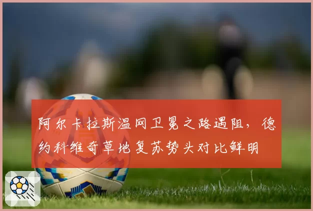 阿尔卡拉斯温网卫冕之路遇阻,德约科维奇草地复苏势头对比鲜明