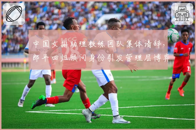 中国女排助理教练团队集体请辞，郎平回归顾问身份引发管理层博弈