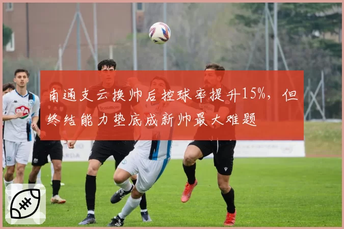 南通支云换帅后控球率提升15%，但终结能力垫底成新帅最大难题