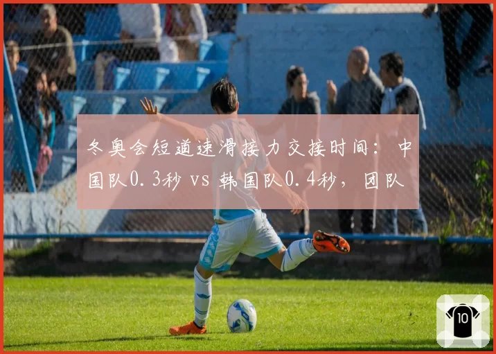 冬奥会短道速滑接力交接时间:中国队0.3秒 vs 韩国队0.4秒,团队协作差距