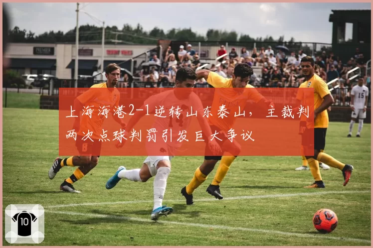 上海海港2-1逆转山东泰山,主裁判两次点球判罚引发巨大争议