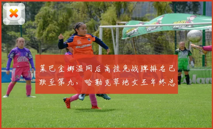 莱巴金娜温网后高挂免战牌排名已跌至第九，哈勒克草地女王年终总决赛资格还能保住吗？
