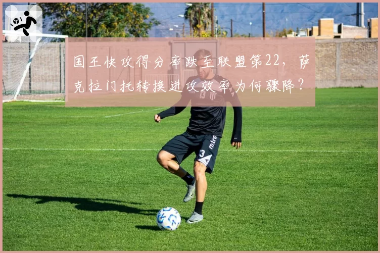 国王快攻得分率跌至联盟第22,萨克拉门托转换进攻效率为何骤降?