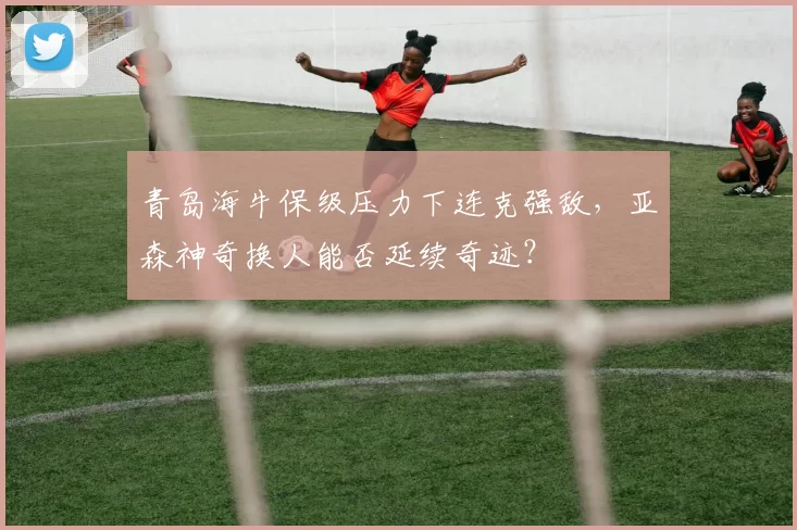 青岛海牛保级压力下连克强敌，亚森神奇换人能否延续奇迹？