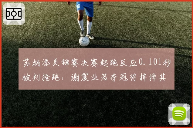 苏炳添美锦赛决赛起跑反应0.101秒被判抢跑，谢震业若夺冠将挤掉其世锦赛名额