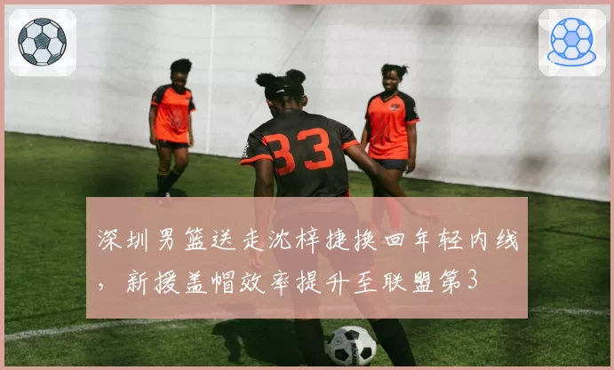 深圳男篮送走沈梓捷换回年轻内线，新援盖帽效率提升至联盟第3