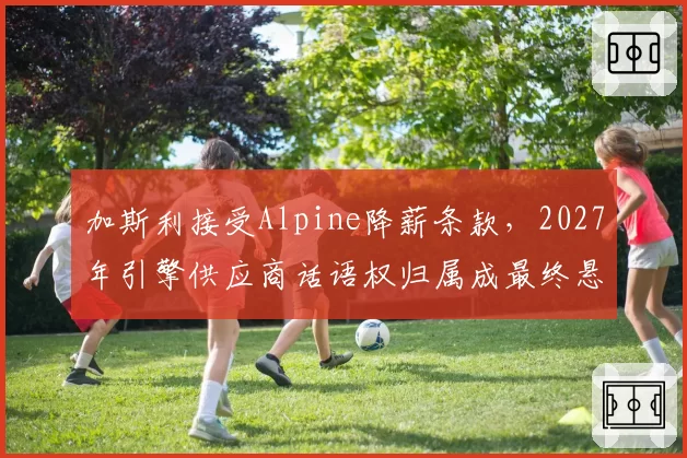 加斯利接受Alpine降薪条款，2027年引擎供应商话语权归属成最终悬念