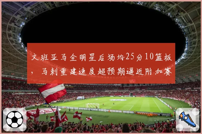 文班亚马全明星后场均25分10篮板，马刺重建速度超预期逼近附加赛