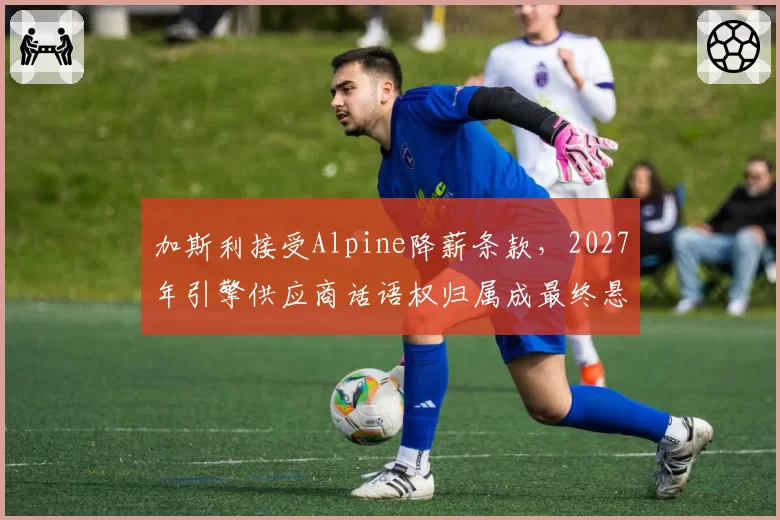 加斯利接受Alpine降薪条款，2027年引擎供应商话语权归属成最终悬念