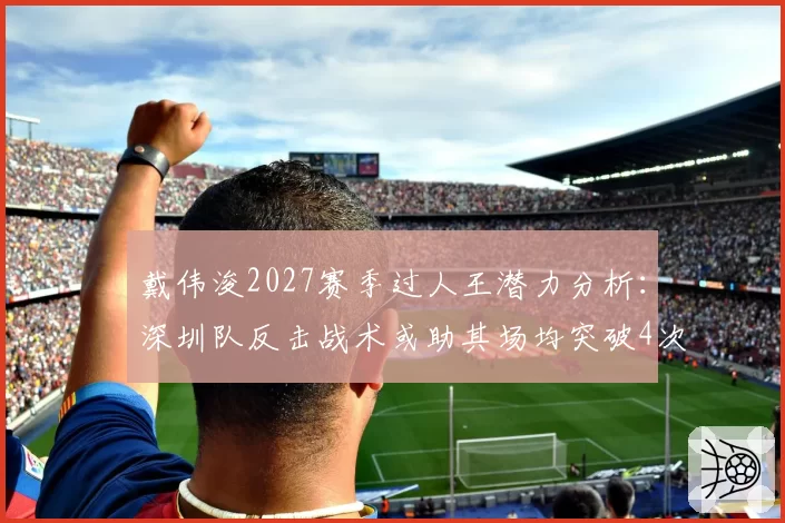 戴伟浚2027赛季过人王潜力分析:深圳队反击战术或助其场均突破4次