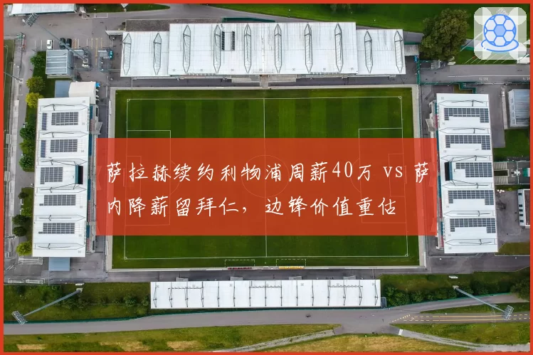 萨拉赫续约利物浦周薪40万 vs 萨内降薪留拜仁，边锋价值重估