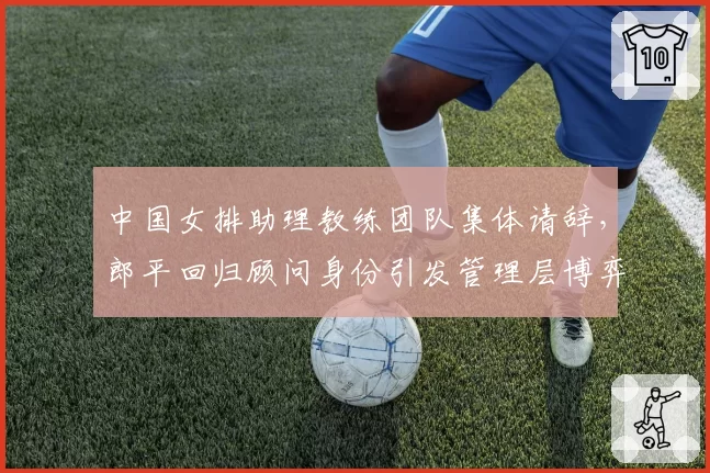 中国女排助理教练团队集体请辞，郎平回归顾问身份引发管理层博弈
