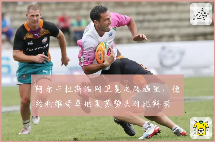 阿尔卡拉斯温网卫冕之路遇阻,德约科维奇草地复苏势头对比鲜明