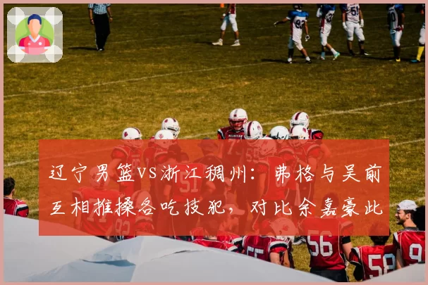 辽宁男篮vs浙江稠州:弗格与吴前互相推搡各吃技犯,对比余嘉豪此前冲突仅警告
