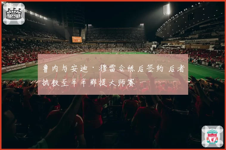 鲁内与安迪·穆雷合练后签约 后者执教至辛辛那提大师赛