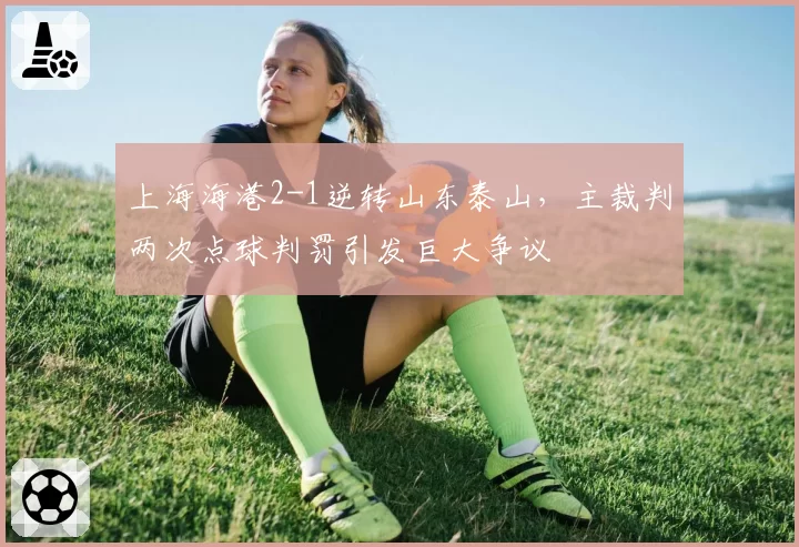 上海海港2-1逆转山东泰山,主裁判两次点球判罚引发巨大争议