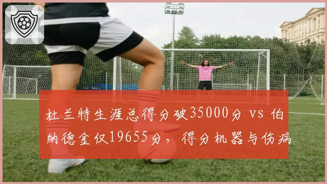 杜兰特生涯总得分破35000分 vs 伯纳德金仅19655分,得分机器与伤病影响的对比