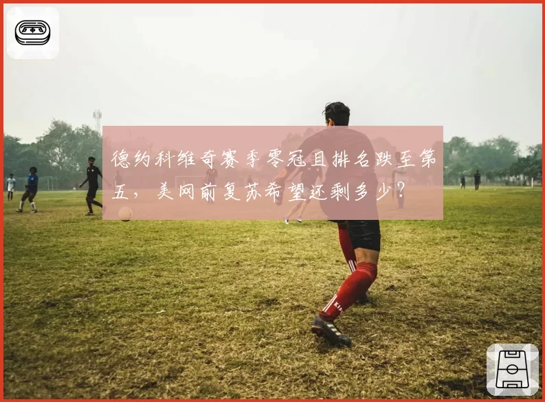 德约科维奇赛季零冠且排名跌至第五，美网前复苏希望还剩多少？
