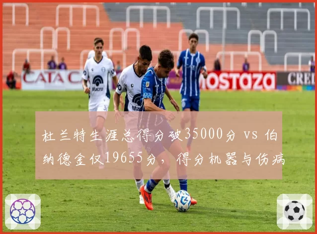 杜兰特生涯总得分破35000分 vs 伯纳德金仅19655分,得分机器与伤病影响的对比