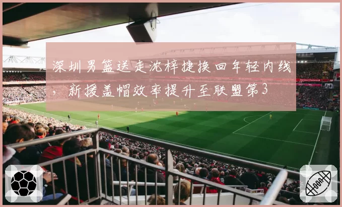 深圳男篮送走沈梓捷换回年轻内线，新援盖帽效率提升至联盟第3
