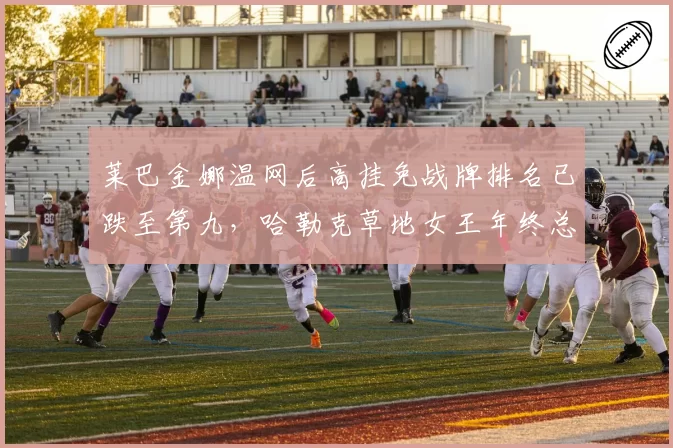 莱巴金娜温网后高挂免战牌排名已跌至第九，哈勒克草地女王年终总决赛资格还能保住吗？