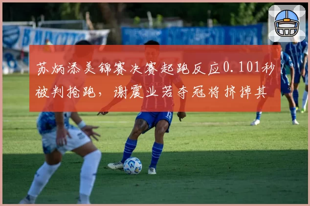 苏炳添美锦赛决赛起跑反应0.101秒被判抢跑，谢震业若夺冠将挤掉其世锦赛名额
