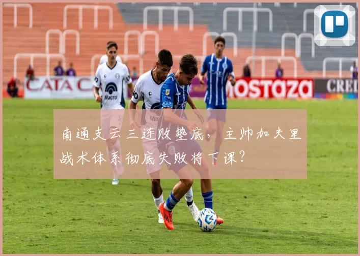 南通支云三连败垫底，主帅加夫里战术体系彻底失败将下课？
