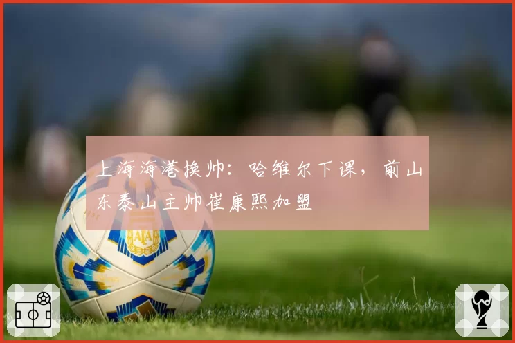 上海海港换帅：哈维尔下课，前山东泰山主帅崔康熙加盟