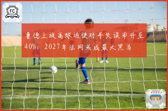 鲁德上旋高球迫使对手失误率升至40%，2027年法网或成最大黑马