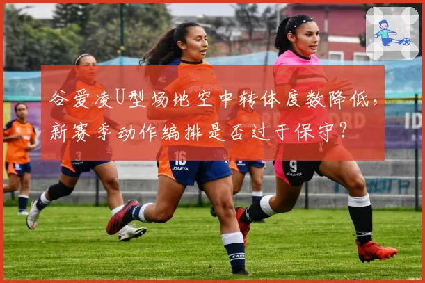 谷爱凌U型场地空中转体度数降低，新赛季动作编排是否过于保守？