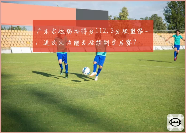 广东宏远场均得分112.3分联盟第一,进攻火力能否延续到季后赛?