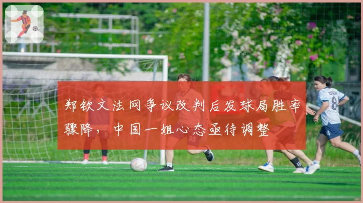 郑钦文法网争议改判后发球局胜率骤降,中国一姐心态亟待调整
