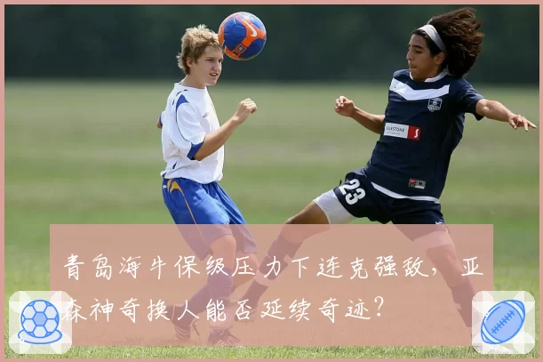 青岛海牛保级压力下连克强敌，亚森神奇换人能否延续奇迹？