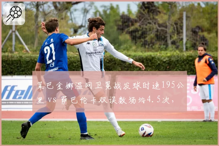 莱巴金娜温网卫冕战发球时速195公里 vs 萨巴伦卡双误数场均4.5次,大炮型选手稳定性对决